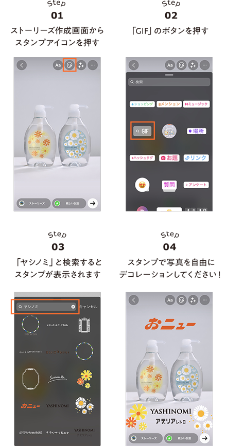 STEP01 ストーリーズ作成画面からスタンプアイコンを押す　STEP02 「GIF」のボタンを押す　STEP03「ヤシノミ」と検索するとスタンプが表示されます STEP04 スタンプで写真を自由にデコレーションしてください！